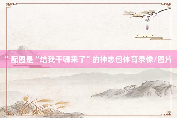”配图是“给我干哪来了”的神志包体育录像/图片