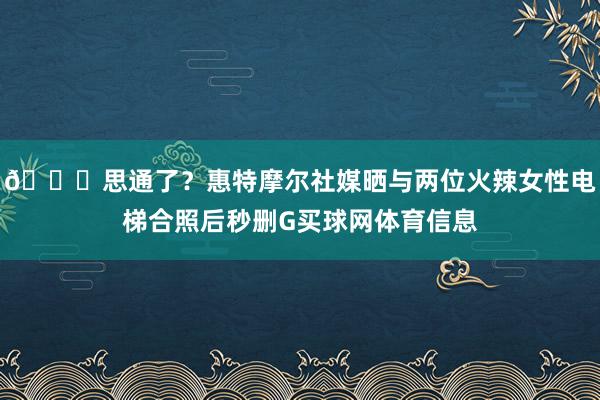 👀思通了？惠特摩尔社媒晒与两位火辣女性电梯合照后秒删G买球网体育信息