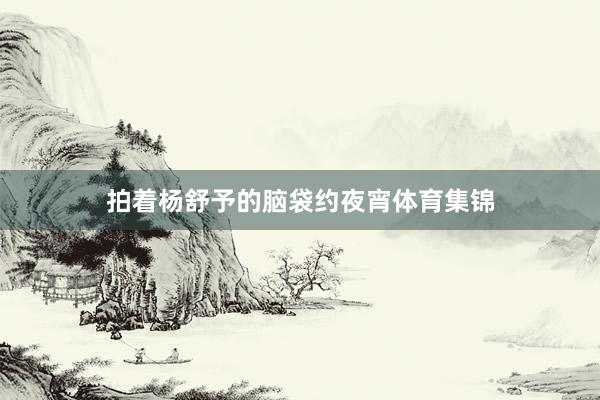 拍着杨舒予的脑袋约夜宵体育集锦