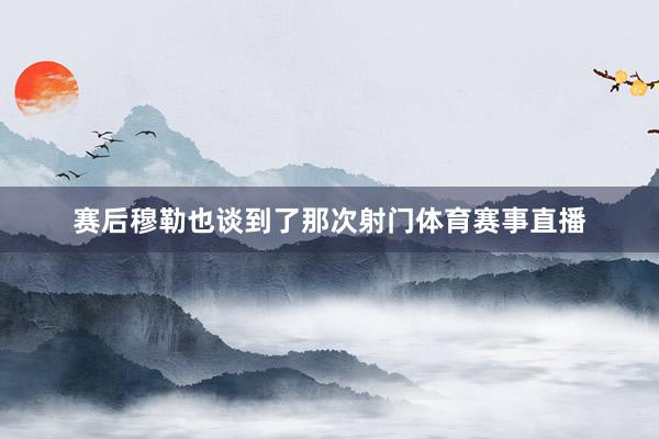 赛后穆勒也谈到了那次射门体育赛事直播