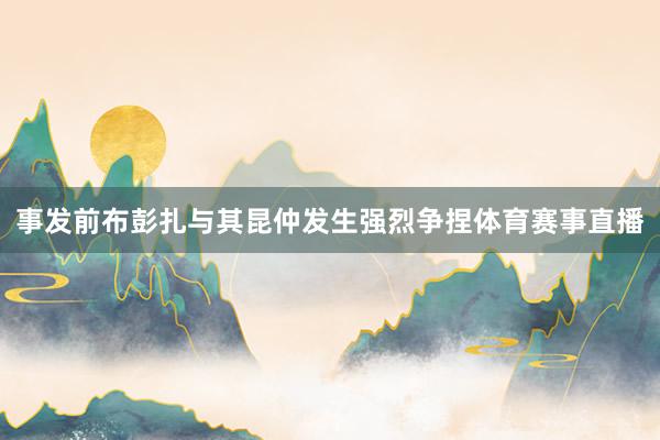 事发前布彭扎与其昆仲发生强烈争捏体育赛事直播