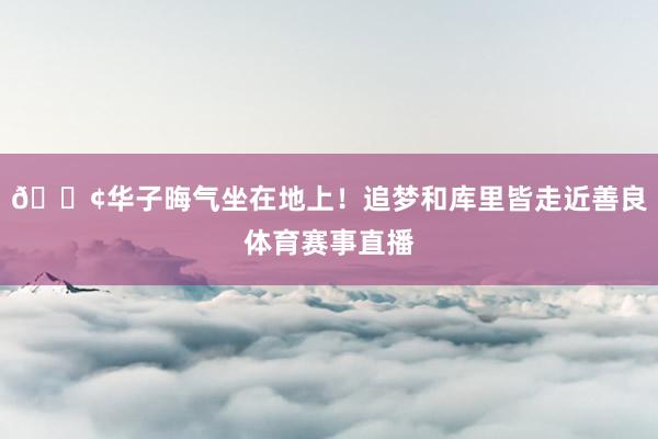 😢华子晦气坐在地上！追梦和库里皆走近善良体育赛事直播