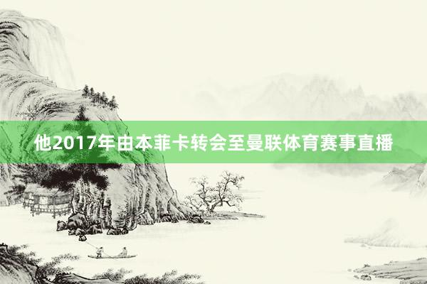 他2017年由本菲卡转会至曼联体育赛事直播