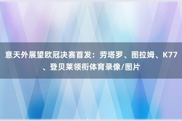意天外展望欧冠决赛首发：劳塔罗、图拉姆、K77、登贝莱领衔体育录像/图片