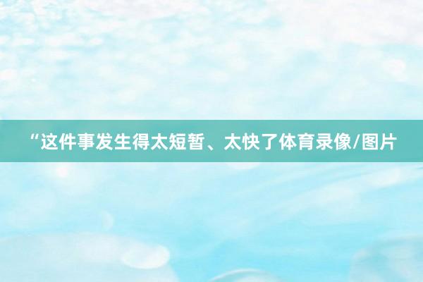 “这件事发生得太短暂、太快了体育录像/图片