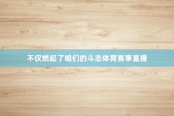 不仅燃起了咱们的斗志体育赛事直播