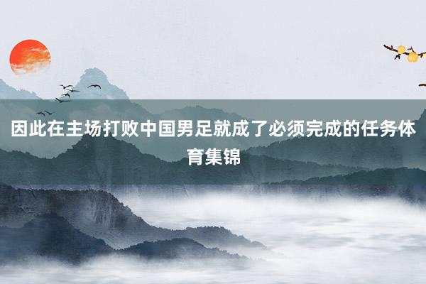 因此在主场打败中国男足就成了必须完成的任务体育集锦