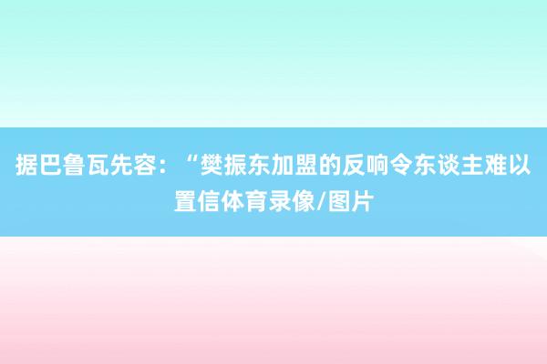 据巴鲁瓦先容：“樊振东加盟的反响令东谈主难以置信体育录像/图片