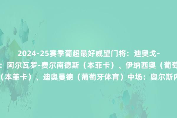2024-25赛季葡超最好威望门将：迪奥戈-科斯塔（波尔图）后卫：阿尔瓦罗-费尔南德斯（本菲卡）、伊纳西奥（葡萄牙体育）、奥塔门迪（本菲卡）、迪奥曼德（葡萄牙体育）中场：奥尔斯内斯（本菲卡）、尤尔曼德（葡萄牙体育）、蒂亚戈-席尔瓦（吉马良斯）先锋：帕夫利季斯（本菲卡）、哲凯赖什（葡萄牙体育）、特林康（葡萄牙体育）体育录像/图片