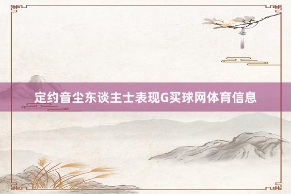 定约音尘东谈主士表现G买球网体育信息