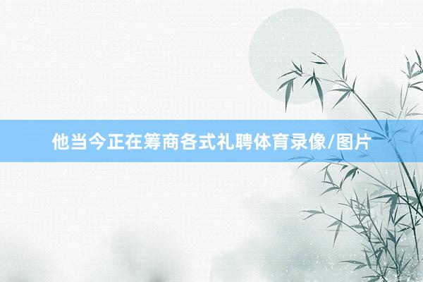 他当今正在筹商各式礼聘体育录像/图片