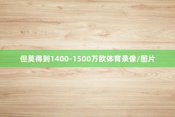 但莫得到1400-1500万欧体育录像/图片