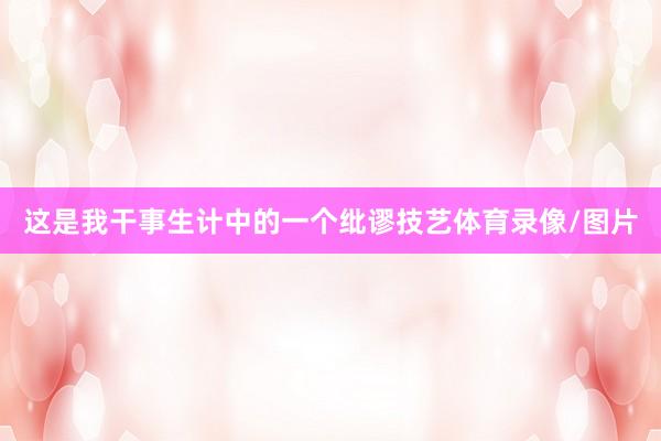 这是我干事生计中的一个纰谬技艺体育录像/图片