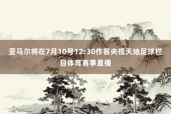 亚马尔将在7月10号12:30作客央视天地足球栏目体育赛事直播