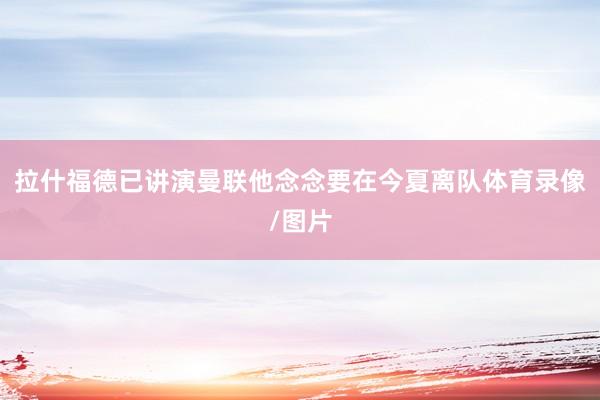 拉什福德已讲演曼联他念念要在今夏离队体育录像/图片