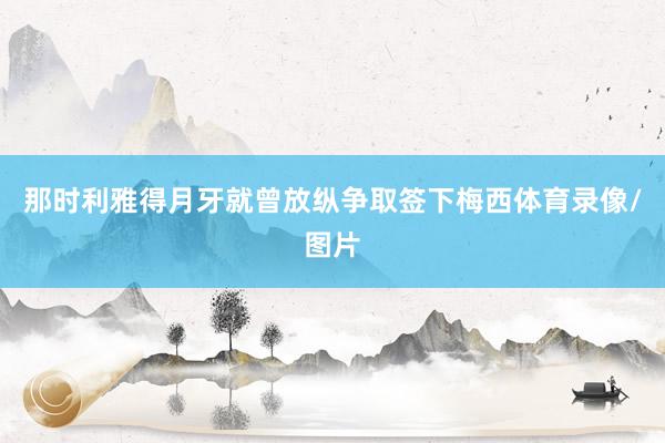 那时利雅得月牙就曾放纵争取签下梅西体育录像/图片