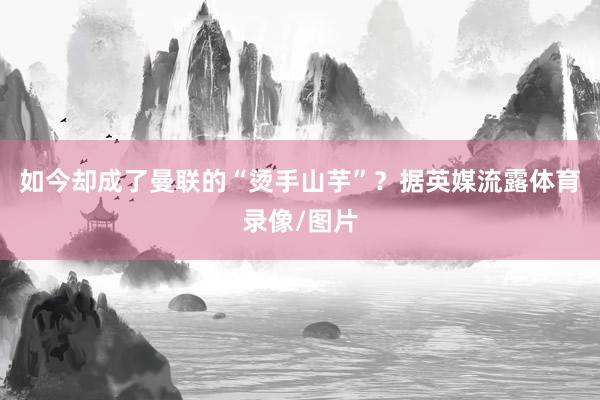 如今却成了曼联的“烫手山芋”？据英媒流露体育录像/图片