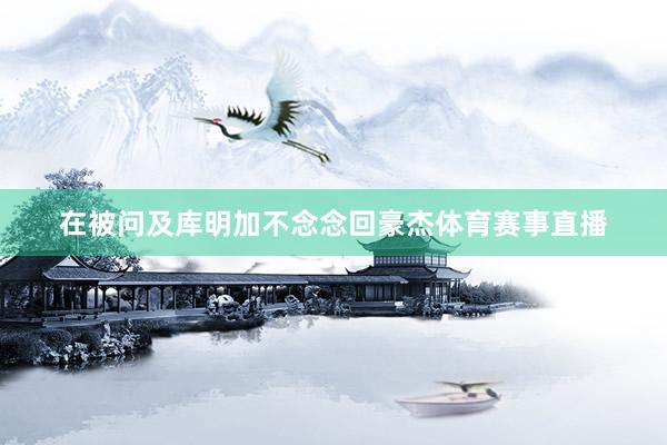 在被问及库明加不念念回豪杰体育赛事直播