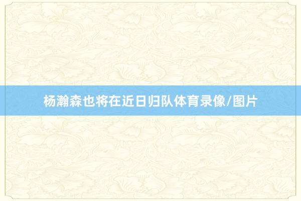 杨瀚森也将在近日归队体育录像/图片