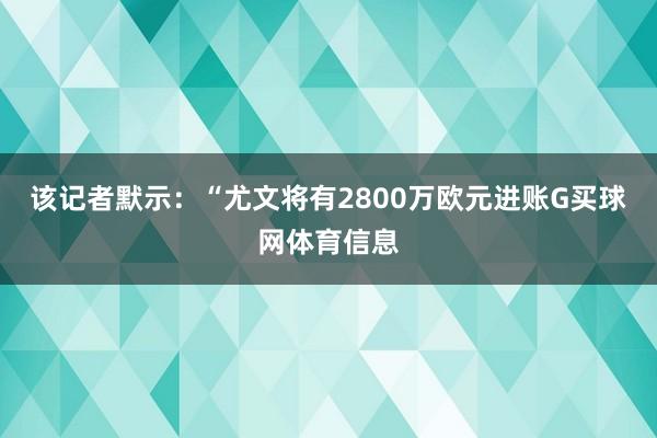 该记者默示：“尤文将有2800万欧元进账G买球网体育信息
