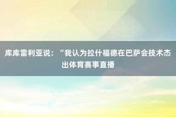 库库雷利亚说：“我认为拉什福德在巴萨会技术杰出体育赛事直播