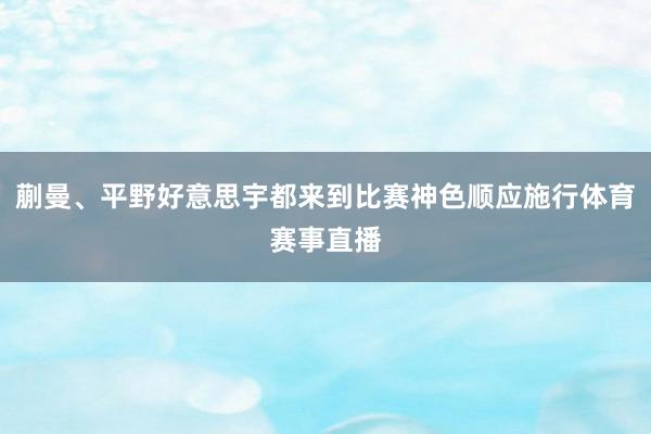 蒯曼、平野好意思宇都来到比赛神色顺应施行体育赛事直播