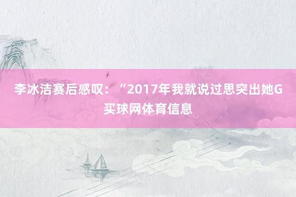 李冰洁赛后感叹：“2017年我就说过思突出她G买球网体育信息