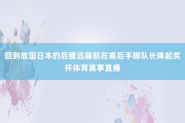 回到故国日本的后腰远藤航在赛后手脚队长捧起奖杯体育赛事直播