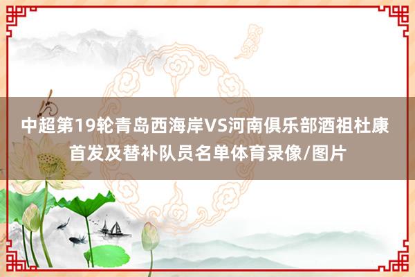 中超第19轮青岛西海岸VS河南俱乐部酒祖杜康 首发及替补队员名单体育录像/图片