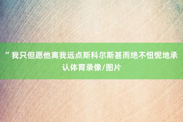 ”我只但愿他离我远点斯科尔斯甚而绝不忸怩地承认体育录像/图片