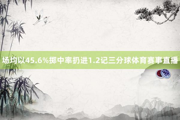场均以45.6%掷中率扔进1.2记三分球体育赛事直播