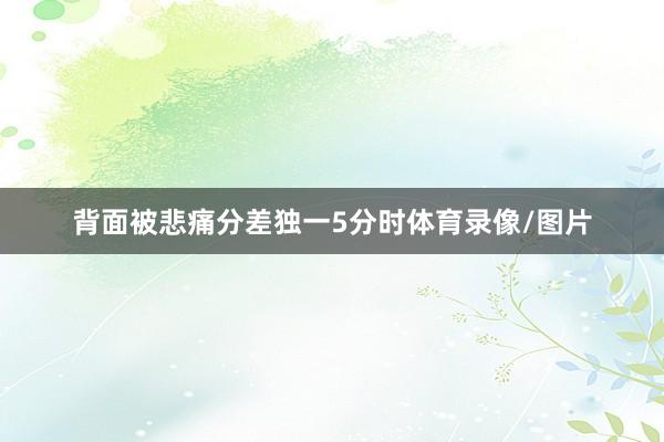 背面被悲痛分差独一5分时体育录像/图片