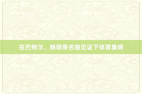 在巴特尔、姚明等名宿见证下体育集锦