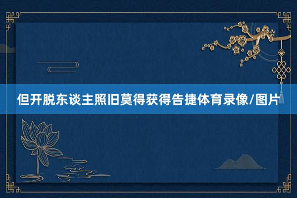 但开脱东谈主照旧莫得获得告捷体育录像/图片