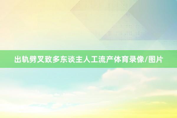 出轨劈叉致多东谈主人工流产体育录像/图片