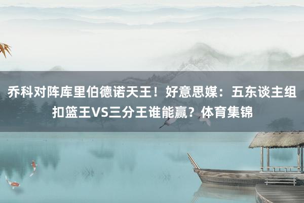 乔科对阵库里伯德诺天王！好意思媒：五东谈主组扣篮王VS三分王谁能赢？体育集锦