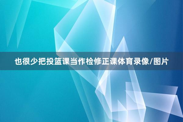 也很少把投篮课当作检修正课体育录像/图片