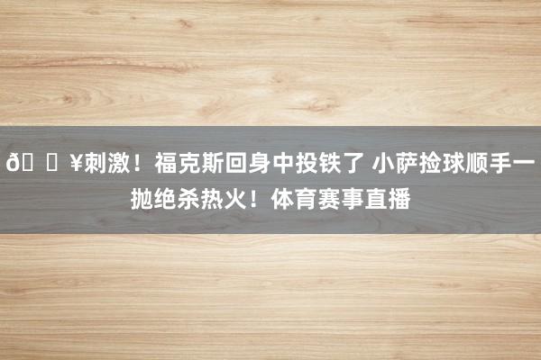 🔥刺激！福克斯回身中投铁了 小萨捡球顺手一抛绝杀热火！体育赛事直播