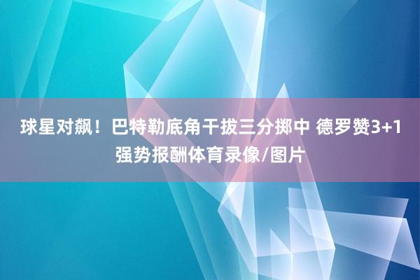 球星对飙！巴特勒底角干拔三分掷中 德罗赞3+1强势报酬体育录像/图片