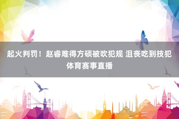 起火判罚！赵睿难得方硕被吹犯规 沮丧吃到技犯体育赛事直播