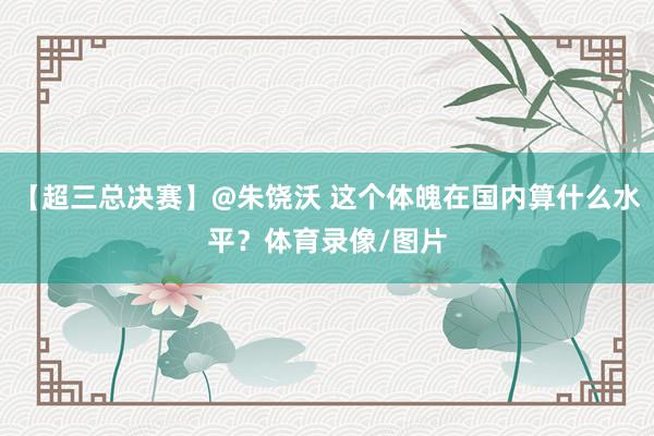 【超三总决赛】@朱饶沃 这个体魄在国内算什么水平？体育录像/图片