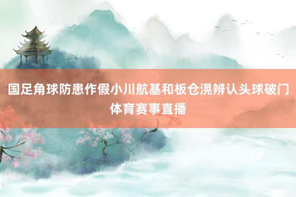 国足角球防患作假小川航基和板仓滉辨认头球破门体育赛事直播