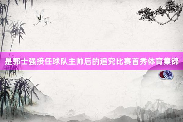是郭士强接任球队主帅后的追究比赛首秀体育集锦