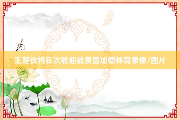 王楚钦将在次轮迎战莫雷加德体育录像/图片