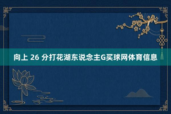 向上 26 分打花湖东说念主G买球网体育信息