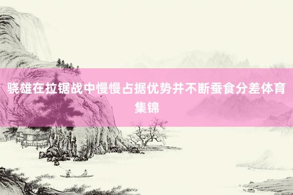 骁雄在拉锯战中慢慢占据优势并不断蚕食分差体育集锦