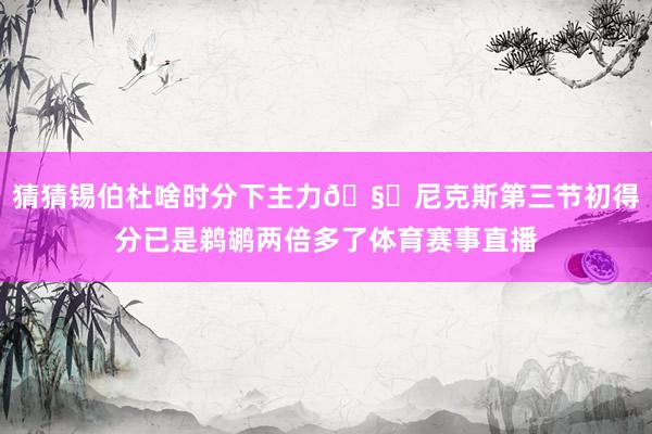 猜猜锡伯杜啥时分下主力🧐尼克斯第三节初得分已是鹈鹕两倍多了体育赛事直播