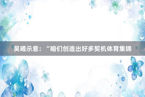 吴曦示意：“咱们创造出好多契机体育集锦