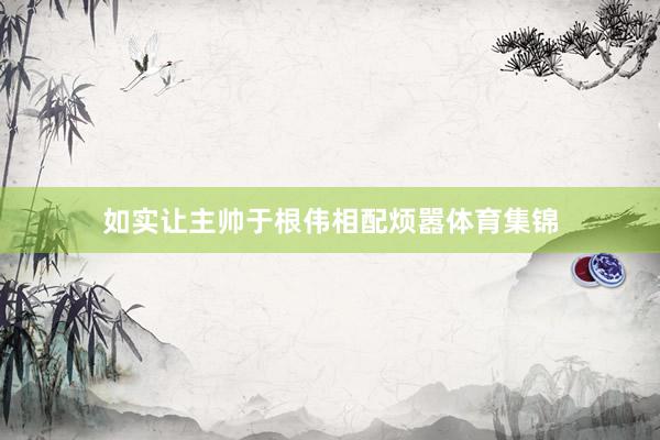 如实让主帅于根伟相配烦嚣体育集锦