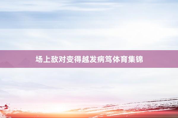 场上敌对变得越发病笃体育集锦